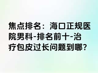 焦点排名：海口正规医院男科-排名前十-治疗包皮过长问题到哪？