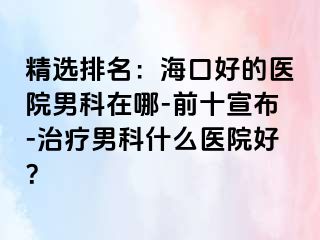 精选排名：海口好的医院男科在哪-前十宣布-治疗男科什么医院好？