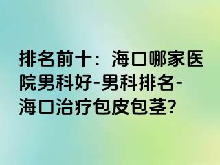 排名前十：海口哪家医院男科好-男科排名-海口治疗包皮包茎？