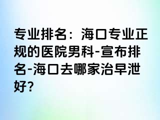 专业排名：海口专业正规的医院男科-宣布排名-海口去哪家治早泄好？