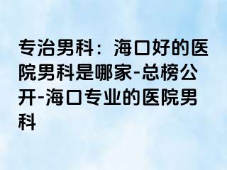 专治男科：海口好的医院男科是哪家-总榜公开-海口专业的医院男科