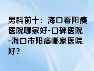 男科前十：海口看阳痿医院哪家好-口碑医院-海口市阳痿哪家医院好？