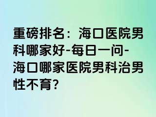 重磅排名：海口医院男科哪家好-每日一问-海口哪家医院男科治男性不育？