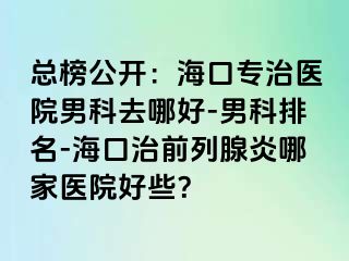 总榜公开：海口专治医院男科去哪好-男科排名-海口治前列腺炎哪家医院好些？