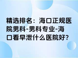 精选排名：海口正规医院男科-男科专业-海口看早泄什么医院好？