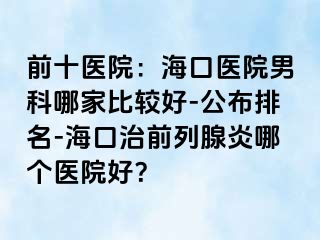 前十医院：海口医院男科哪家比较好-公布排名-海口治前列腺炎哪个医院好？