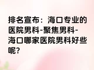 排名宣布：海口专业的医院男科-聚焦男科-海口哪家医院男科好些呢？