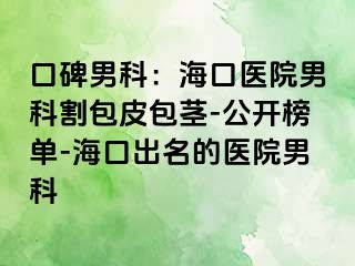 口碑男科：海口医院男科割包皮包茎-公开榜单-海口出名的医院男科