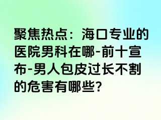 聚焦热点：海口专业的医院男科在哪-前十宣布-男人包皮过长不割的危害有哪些？