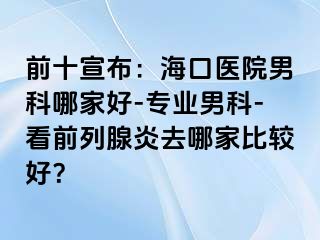 前十宣布：海口医院男科哪家好-专业男科-看前列腺炎去哪家比较好？