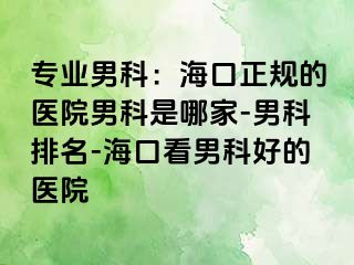 专业男科：海口正规的医院男科是哪家-男科排名-海口看男科好的医院