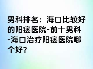 男科排名：海口比较好的阳痿医院-前十男科-海口治疗阳痿医院哪个好？