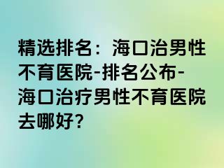 精选排名：海口治男性不育医院-排名公布-海口治疗男性不育医院去哪好？