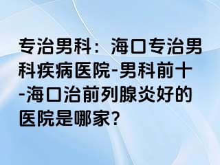 专治男科：海口专治男科疾病医院-男科前十-海口治前列腺炎好的医院是哪家？