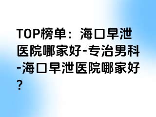 TOP榜单：海口早泄医院哪家好-专治男科-海口早泄医院哪家好？