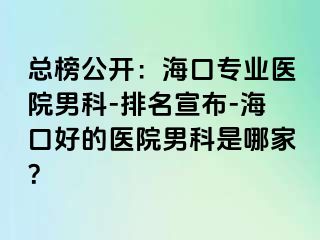 总榜公开：海口专业医院男科-排名宣布-海口好的医院男科是哪家？