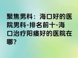 聚焦男科：海口好的医院男科-排名前十-海口治疗阳痿好的医院在哪？