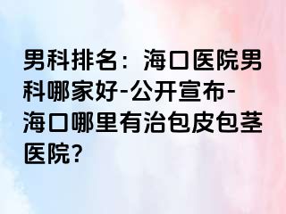 男科排名：海口医院男科哪家好-公开宣布-海口哪里有治包皮包茎医院？