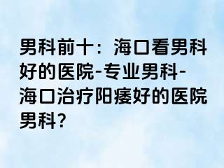 男科前十：海口看男科好的医院-专业男科-海口治疗阳痿好的医院男科？