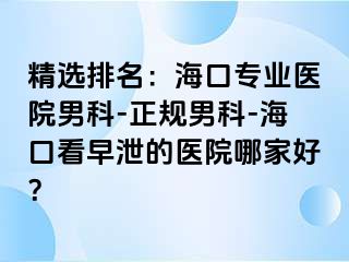 精选排名：海口专业医院男科-正规男科-海口看早泄的医院哪家好？