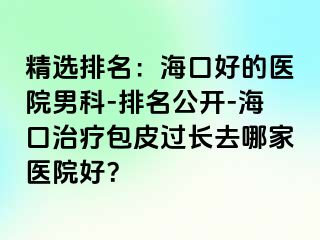 精选排名：海口好的医院男科-排名公开-海口治疗包皮过长去哪家医院好？