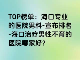 TOP榜单：海口专业的医院男科-宣布排名-海口治疗男性不育的医院哪家好？