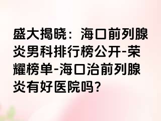 盛大揭晓：海口前列腺炎男科排行榜公开-荣耀榜单-海口治前列腺炎有好医院吗？