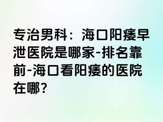 专治男科：海口阳痿早泄医院是哪家-排名靠前-海口看阳痿的医院在哪？