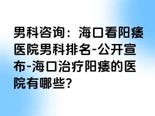 男科咨询：海口看阳痿医院男科排名-公开宣布-海口治疗阳痿的医院有哪些？