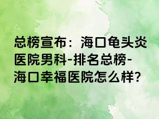 总榜宣布：海口龟头炎医院男科-排名总榜-海口幸福医院怎么样？