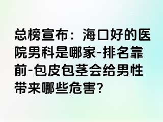 总榜宣布：海口好的医院男科是哪家-排名靠前-包皮包茎会给男性带来哪些危害？