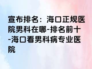 宣布排名：海口正规医院男科在哪-排名前十-海口看男科病专业医院