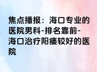 焦点播报：海口专业的医院男科-排名靠前-海口治疗阳痿较好的医院