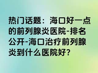 热门话题：海口好一点的前列腺炎医院-排名公开-海口治疗前列腺炎到什么医院好？