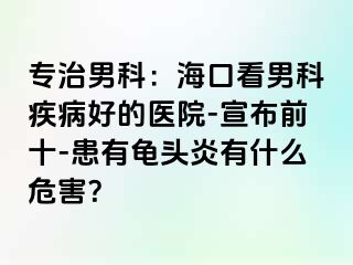 专治男科：海口看男科疾病好的医院-宣布前十-患有龟头炎有什么危害？