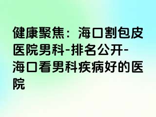 健康聚焦：海口割包皮医院男科-排名公开-海口看男科疾病好的医院