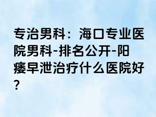 专治男科：海口专业医院男科-排名公开-阳痿早泄治疗什么医院好？