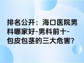 排名公开：海口医院男科哪家好-男科前十-包皮包茎的三大危害？