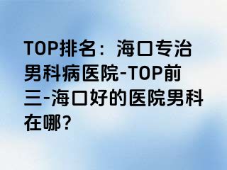 TOP排名：海口专治男科病医院-TOP前三-海口好的医院男科在哪？