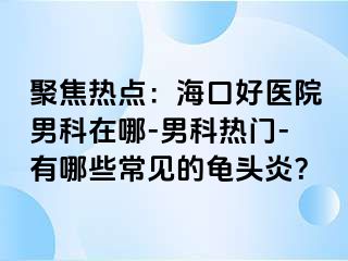 聚焦热点：海口好医院男科在哪-男科热门-有哪些常见的龟头炎？