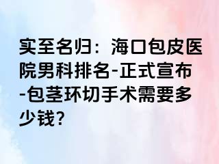 实至名归：海口包皮医院男科排名-正式宣布-包茎环切手术需要多少钱？