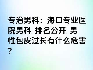 专治男科：海口专业医院男科_排名公开_男性包皮过长有什么危害？