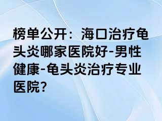 榜单公开：海口治疗龟头炎哪家医院好-男性健康-龟头炎治疗专业医院？