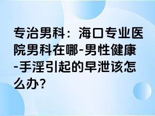 专治男科：海口专业医院男科在哪-男性健康-手淫引起的早泄该怎么办？