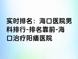 实时排名：海口医院男科排行-排名靠前-海口治疗阳痿医院