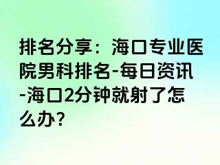 排名分享：海口专业医院男科排名-每日资讯-海口2分钟就射了怎么办？