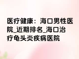 医疗健康：海口男性医院_近期排名_海口治疗龟头炎疾病医院