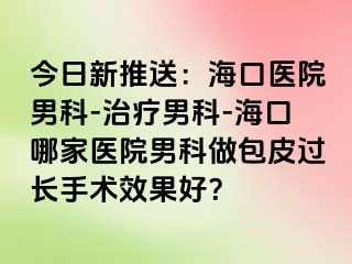 今日新推送：海口医院男科-治疗男科-海口哪家医院男科做包皮过长手术效果好？