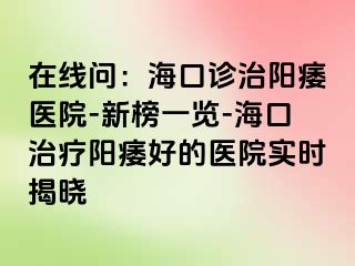 在线问：海口诊治阳痿医院-新榜一览-海口治疗阳痿好的医院实时揭晓