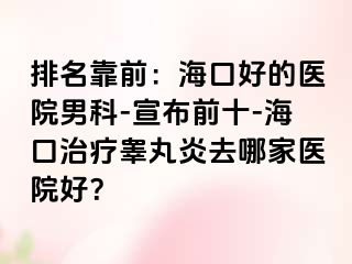 排名靠前：海口好的医院男科-宣布前十-海口治疗睾丸炎去哪家医院好？